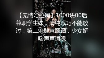 【无情哈拉哨】1000块00后兼职学生妹，清纯乖巧不能放过，第二炮肆意蹂躏，少女娇喘声声销魂