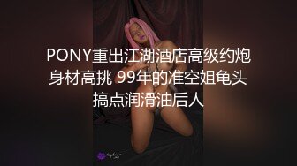 PONY重出江湖酒店高级约炮身材高挑 99年的准空姐龟头搞点润滑油后人