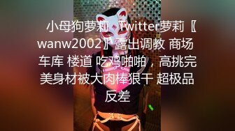 ✿小母狗萝莉✿Twitter萝莉〖wanw2002〗露出调教 商场 车库 楼道 吃鸡啪啪，高挑完美身材被大肉棒狠干 超极品反差