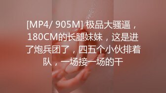 [MP4/ 905M] 极品大骚逼，180CM的长腿妹妹，这是进了炮兵团了，四五个小伙排着队，一场接一场的干