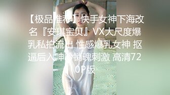 【极品推荐】快手女神下海改名『安琪宝贝』VX大尺度爆乳私拍流出 性感爆乳女神 抠逼后入呻吟销魂刺激 高清720P版