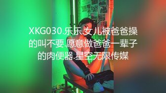 XKG030.乐乐.女儿被爸爸操的叫不要.愿意做爸爸一辈子的肉便器.星空无限传媒