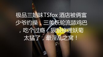 极品三姐妹TSfox 酒店被俩富少爷约操，三美妖轮流舔鸡巴，吃个过瘾，狠狠修理妖菊 太猛了，最淫乱之窝！