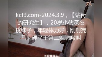 kcf9.com-2024.3.9，【站街的研究生】，20岁小伙深夜挑妹子，年轻体力好，刚射完马上硬了干第二炮嗷嗷叫