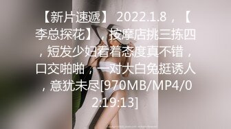 【新片速遞】 2022.1.8，【李总探花】，按摩店挑三拣四，短发少妇看着态度真不错，口交啪啪，一对大白兔挺诱人，意犹未尽[970MB/MP4/02:19:13]