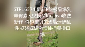 STP16574 最新P站极品爆乳丰臀素人嫩模MIni Diva收费新作-性感宝贝的酒后迷醉乱性 妖娆妩媚激情抽插爆操口爆