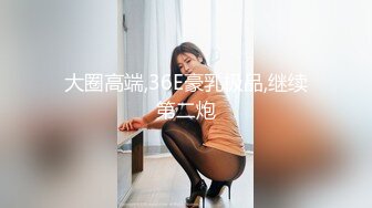 大圈高端,36E豪乳极品,继续第二炮