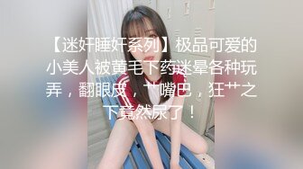 【迷奸睡奸系列】极品可爱的小美人被黄毛下药迷晕各种玩弄，翻眼皮，艹嘴巴，狂艹之下竟然尿了！