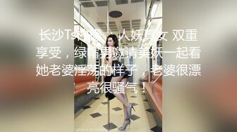 长沙Ts柠檬 ：人妖真女 双重享受，绿帽男邀请美妖一起看她老婆淫荡的样子，老婆很漂亮很骚气！