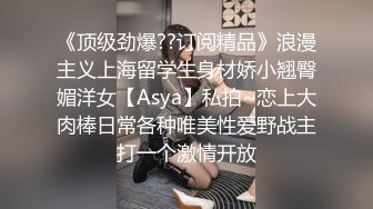 《顶级劲爆??订阅精品》浪漫主义上海留学生身材娇小翘臀媚洋女【Asya】私拍~恋上大肉棒日常各种唯美性爱野战主打一个激情开放