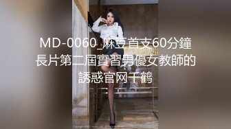 MD-0060_麻豆首支60分鐘長片第二屆實習男優女教師的誘惑官网千鹤