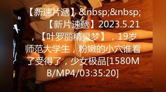 【新速片遞】&nbsp;&nbsp;⭐⭐⭐【新片速遞】2023.5.21，【叶罗丽精灵梦】，19岁师范大学生，粉嫩的小穴谁看了受得了，少女极品[1580MB/MP4/03:35:20]