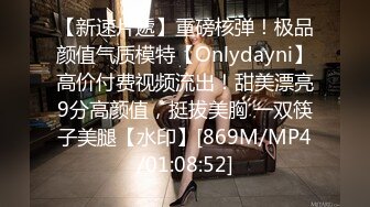 【新速片遞】重磅核弹！极品颜值气质模特【Onlydayni】高价付费视频流出！甜美漂亮9分高颜值，挺拔美胸 一双筷子美腿【水印】[869M/MP4/01:08:52]