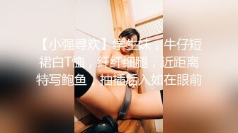 【小强寻欢】学生妹，牛仔短裙白T恤，纤纤细腿，近距离特写鲍鱼，抽插后入如在眼前