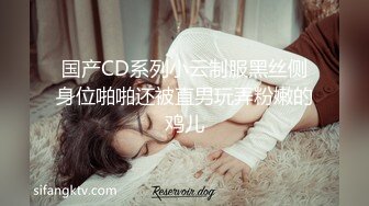 国产CD系列小云制服黑丝侧身位啪啪还被直男玩弄粉嫩的鸡儿