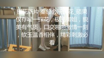 探花新片 秦总会所探花_硕果仅存唯一探花，极品御姐，貌美有气质，口交啪啪激情一刻，软玉温香相伴，精彩刺激必看