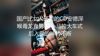 国产比女人还美的CD安德深喉毒龙直男 被小马拉大车式后入操的呻吟不断