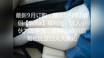 最新9月订购，爆火OF网红情侣【Sofia】福利④，国人小伙为国争光，各种玩肏00后哥伦比亚白人大美妞