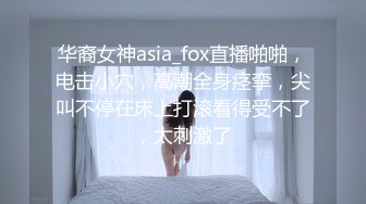 华裔女神asia_fox直播啪啪，电击小穴，高潮全身痉挛，尖叫不停在床上打滚看得受不了，太刺激了