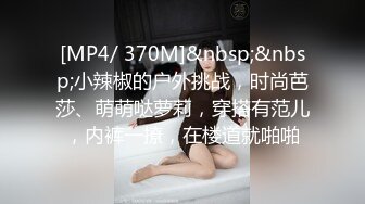 [MP4/ 370M]&nbsp;&nbsp;小辣椒的户外挑战，时尚芭莎、萌萌哒萝莉，穿搭有范儿，内裤一撩，在楼道就啪啪