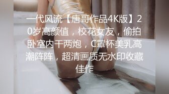 一代风流【唐哥作品4K版】20岁高颜值，校花女友，偷拍卧室内干两炮，C罩杯美乳高潮阵阵，超清画质无水印收藏佳作