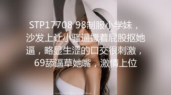 STP17708 98制服小学妹，沙发上让小骚逼撅着屁股抠她逼，略显生涩的口交很刺激，69舔逼草她嘴，激情上位