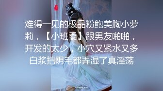 难得一见的极品粉鲍美胸小萝莉，【小班委】跟男友啪啪，开发的太少，小穴又紧水又多白浆把阴毛都弄湿了真淫荡