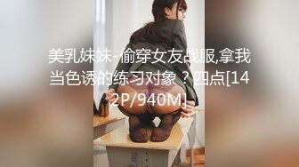 美乳妹妹-偷穿女友战服,拿我当色诱的练习对象？四点[142P/940M]