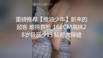 重磅推荐【推油少年】新来的顾客 难得露脸 168CM高挑28岁极品少妇 私密大保健