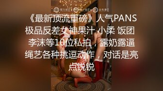 《最新顶流重磅》人气PANS极品反差女神果汁 小柔 饭团 李沫等10位私拍，露奶露逼绳艺各种挑逗动作，对话是亮点锐锐