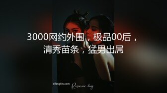 3000网约外围，极品00后，清秀苗条，猛男出屌