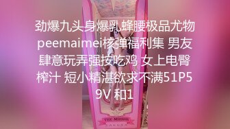 劲爆九头身爆乳蜂腰极品尤物peemaimei核弹福利集 男友肆意玩弄强按吃鸡 女上电臀榨汁 短小精湛欲求不满51P59V 和1