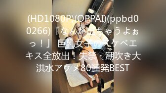 (HD1080P)(OPPAI)(ppbd00266)「なんか出ちゃうよぉっ！」 巨乳女子のスケベエキス全放出！失禁・潮吹き大洪水アクメ80連発BEST