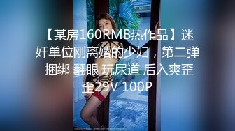 【某房160RMB热作品】迷奸单位刚离婚的少妇，第二弹 捆绑 翻眼 玩尿道 后入爽歪歪29V 100P