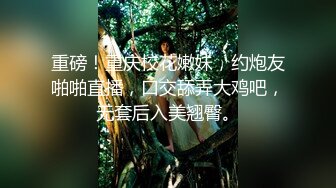 重磅！重庆校花嫩妹，约炮友啪啪直播，口交舔弄大鸡吧，无套后入美翘臀。