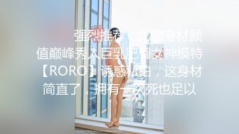 ⚫️⚫️强烈推荐，尤物身材颜值巅峰秀人巨乳肥臀女神模特【RORO】诱惑私拍，这身材简直了，拥有一次死也足以