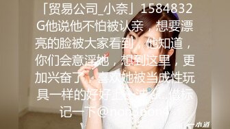 「贸易公司_小奈」1584832G他说他不怕被认亲，想要漂亮的脸被大家看到，他知道，你们会意淫她，想到这里，更加兴奋了，喜欢她被当成性玩具一样的好好上一波……借标记一下@non3non4