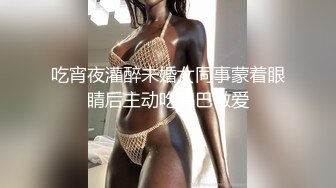 吃宵夜灌醉未婚女同事蒙着眼睛后主动吃鸡巴做爱