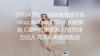 STP24382 中场换套继续干&nbsp;&nbsp;170cm长腿御姐 C罩杯白嫩美乳 打桩机体力过人 花式啪啪极度配合