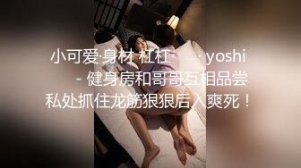 小可爱·身材 杠杠·❤️· yoshi ❤️- 健身房和哥哥互相品尝私处抓住龙筋狠狠后入爽死！