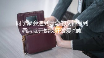 同学聚会遇到暗恋的女神带到酒店就开始疯狂做爱啪啪