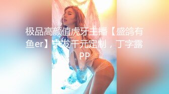 极品高颜值虎牙主播【盛鸽有鱼er】未发千元定制，丁字露PP