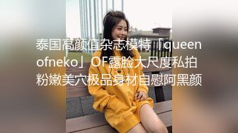 泰国高颜值杂志模特「queenofneko」OF露脸大尺度私拍 粉嫩美穴极品身材自慰阿黑颜