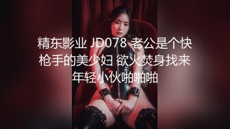 精东影业 JD078 老公是个快枪手的美少妇 欲火焚身找来年轻小伙啪啪啪