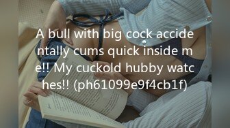 A bull with big cock accidentally cums quick inside me!! My cuckold hubby watches!! (ph61099e9f4cb1f)