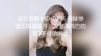 麻豆传媒 MD-0296 萌妹惨遭无限高潮开，发塞满鸡巴的骚B不停的潮吹